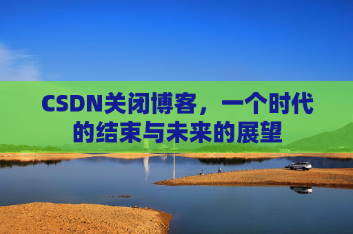CSDN关闭博客，一个时代的结束与未来的展望